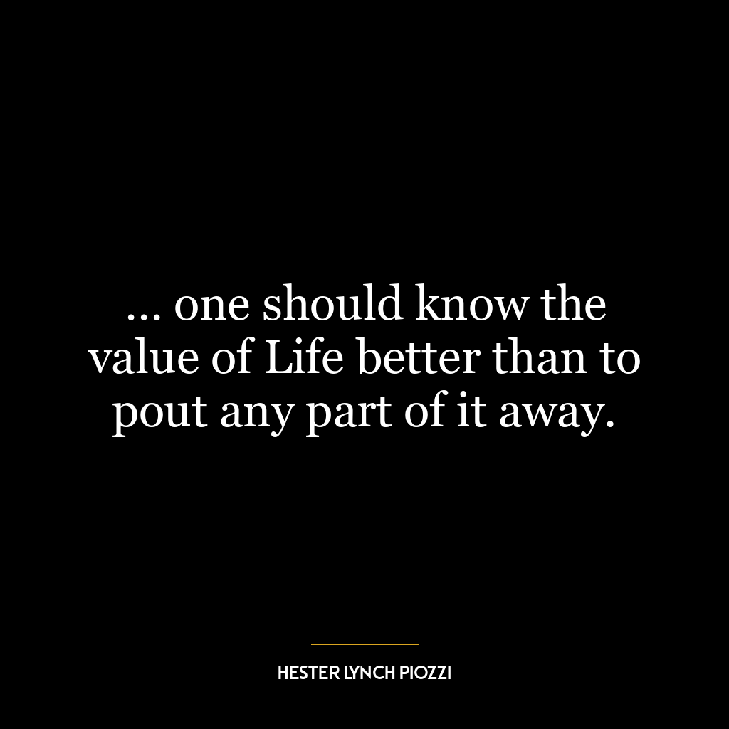 … one should know the value of Life better than to pout any part of it away.