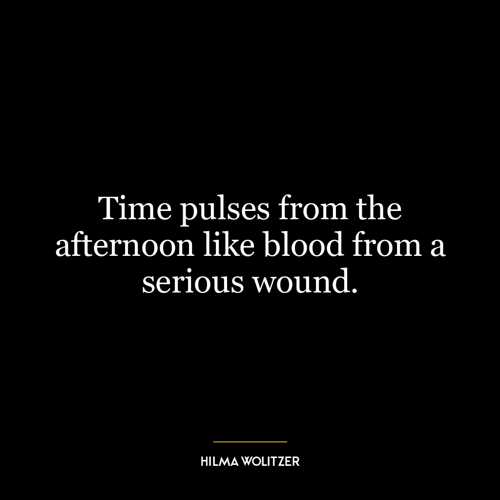 Time pulses from the afternoon like blood from a serious wound.