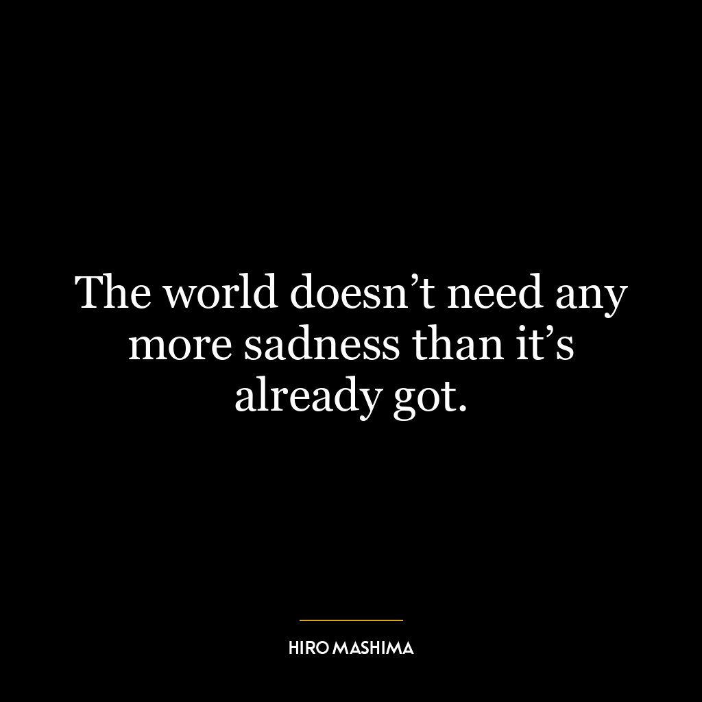 The world doesn’t need any more sadness than it’s already got.