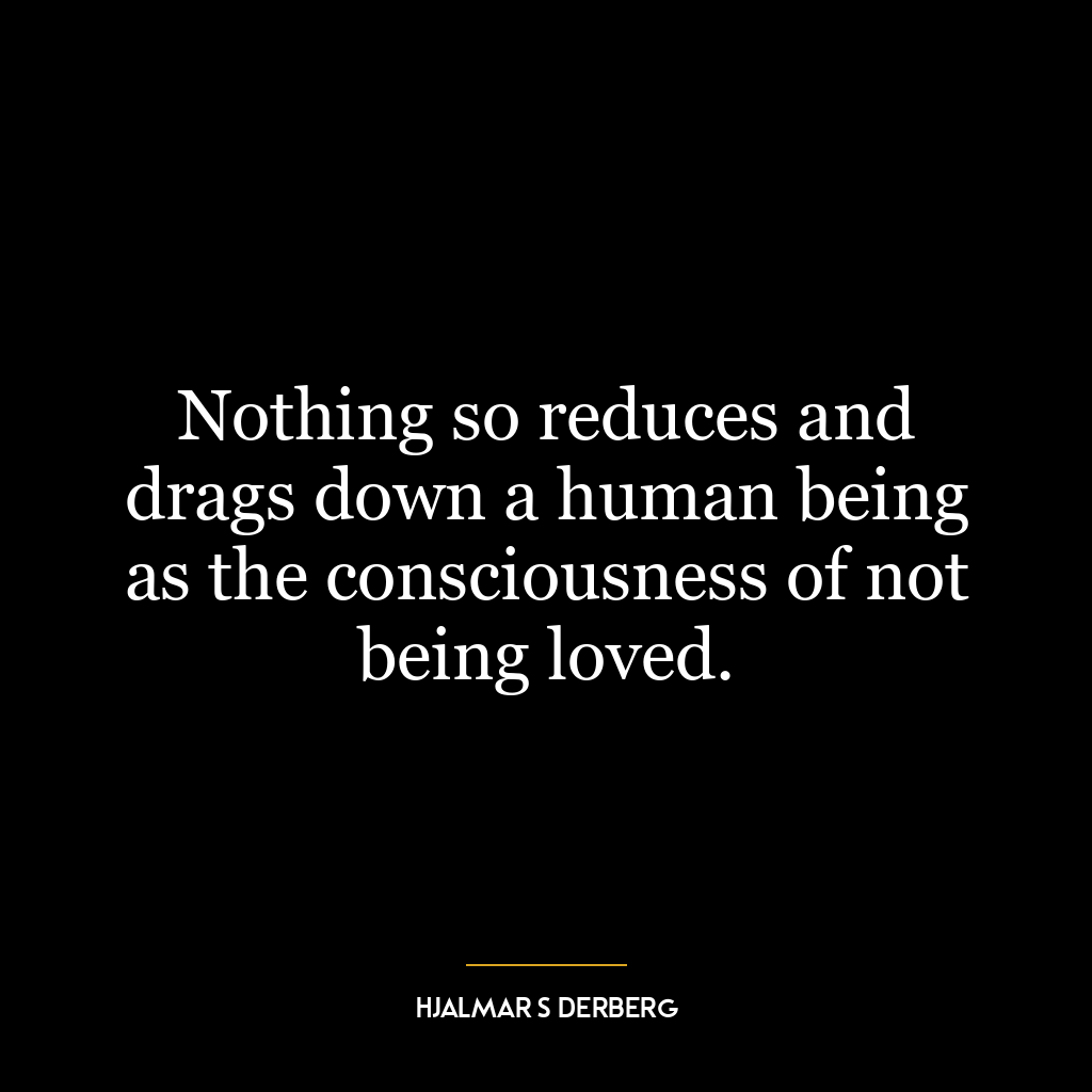 Nothing so reduces and drags down a human being as the consciousness of not being loved.