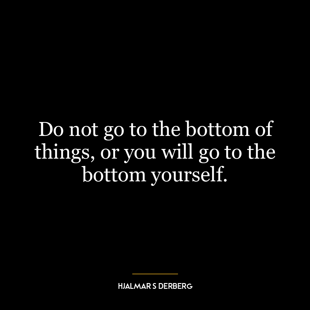 Do not go to the bottom of things, or you will go to the bottom yourself.