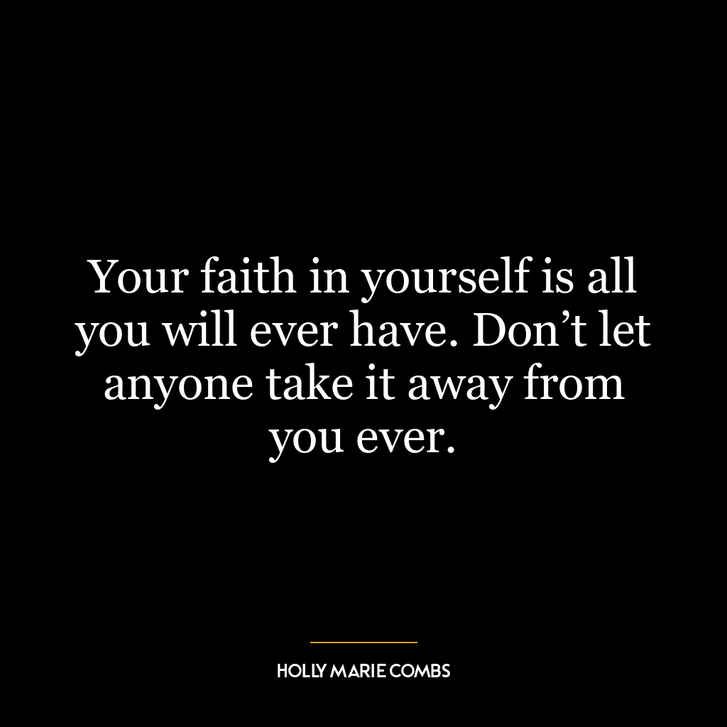 Your faith in yourself is all you will ever have. Don’t let anyone take it away from you ever.