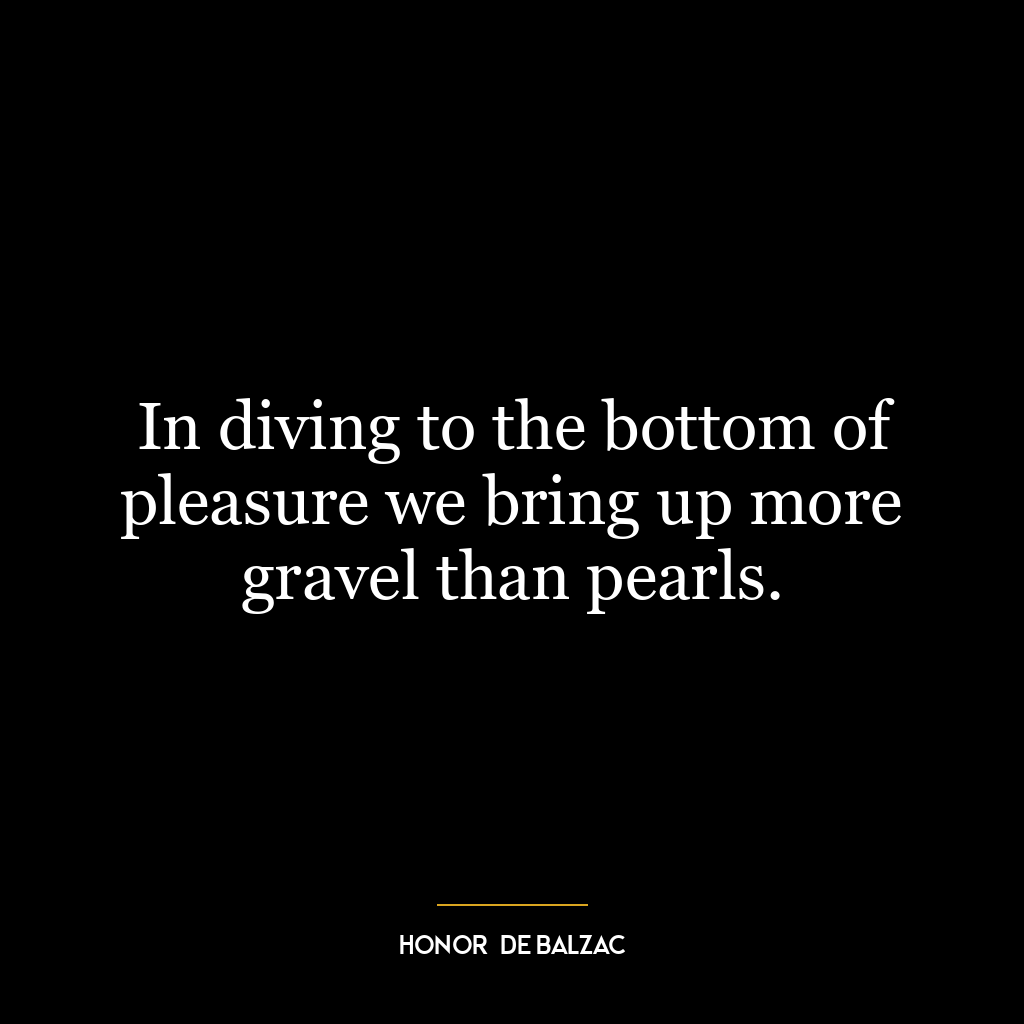 In diving to the bottom of pleasure we bring up more gravel than pearls.