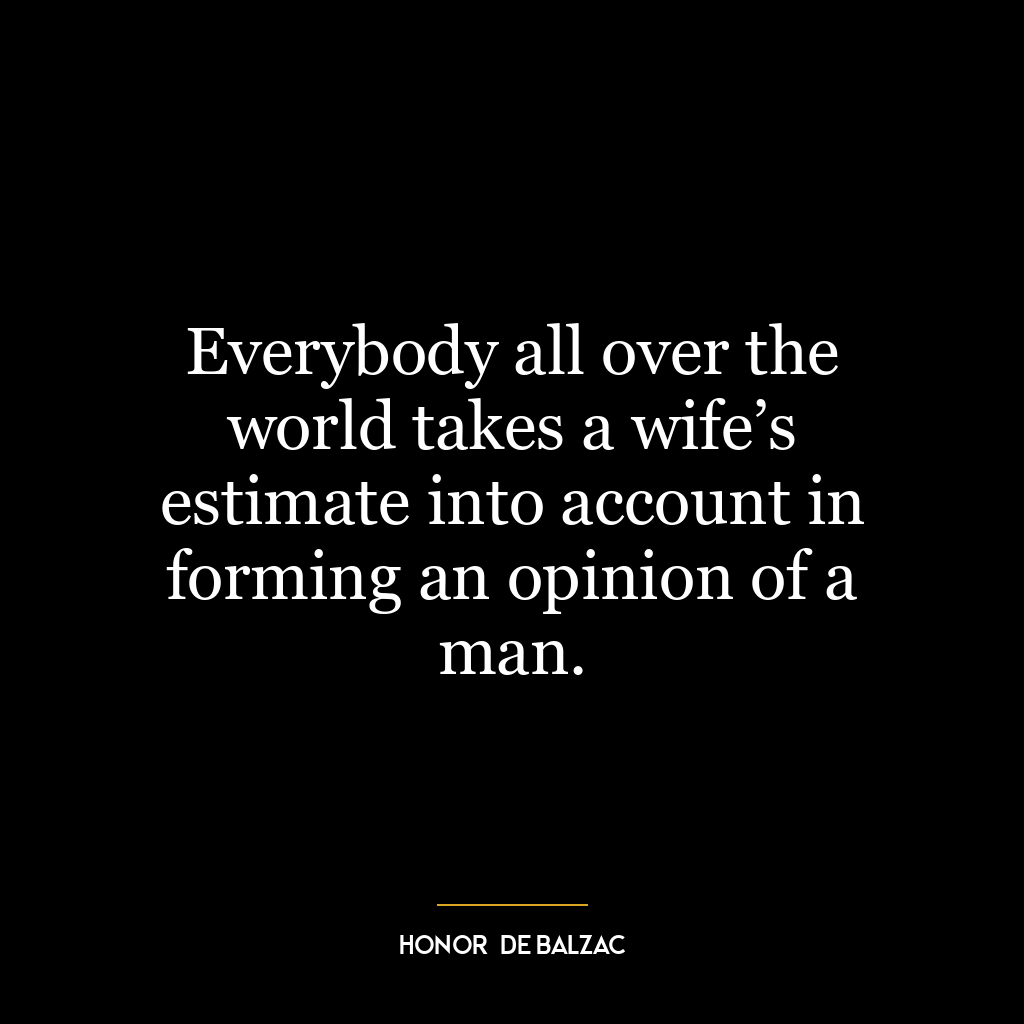 Everybody all over the world takes a wife’s estimate into account in forming an opinion of a man.