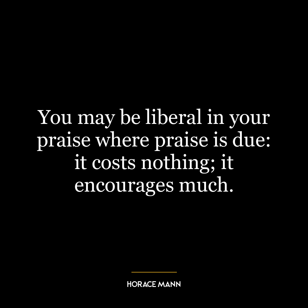 You may be liberal in your praise where praise is due: it costs nothing; it encourages much.