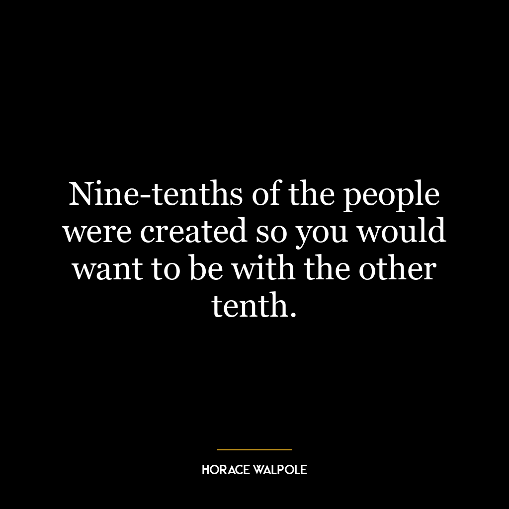 Nine-tenths of the people were created so you would want to be with the other tenth.