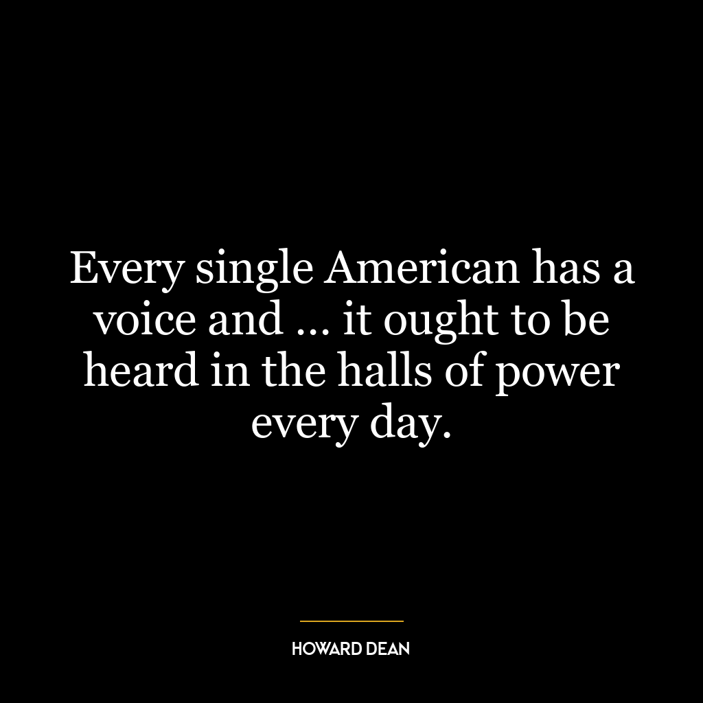 Every single American has a voice and … it ought to be heard in the halls of power every day.