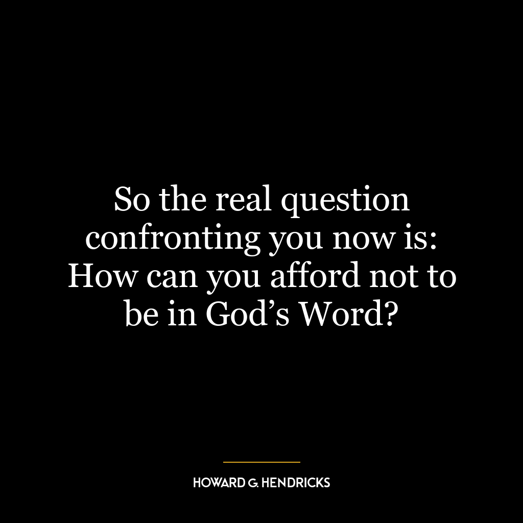 So the real question confronting you now is: How can you afford not to be in God’s Word?