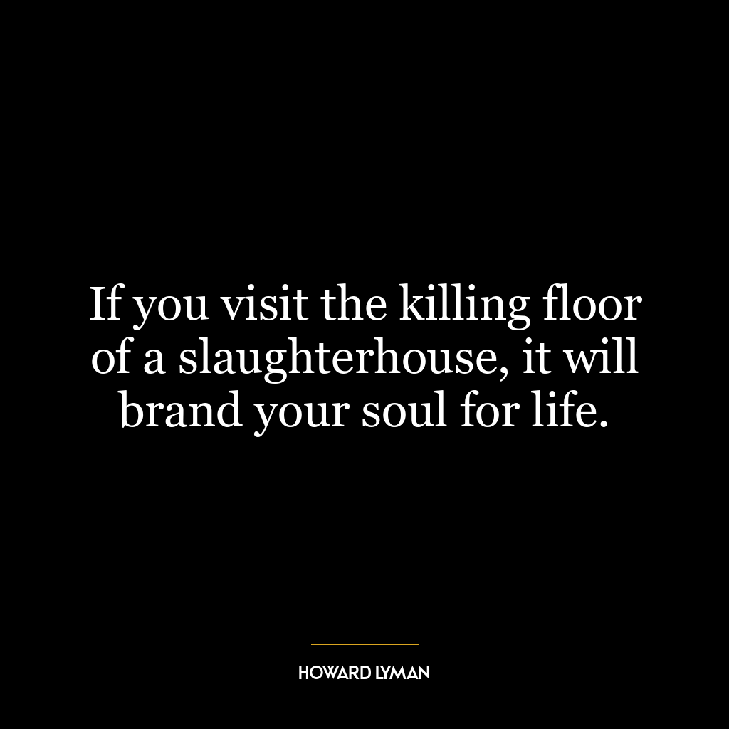 If you visit the killing floor of a slaughterhouse, it will brand your soul for life.