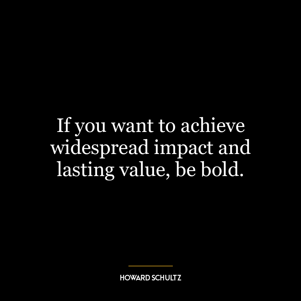 If you want to achieve widespread impact and lasting value, be bold.