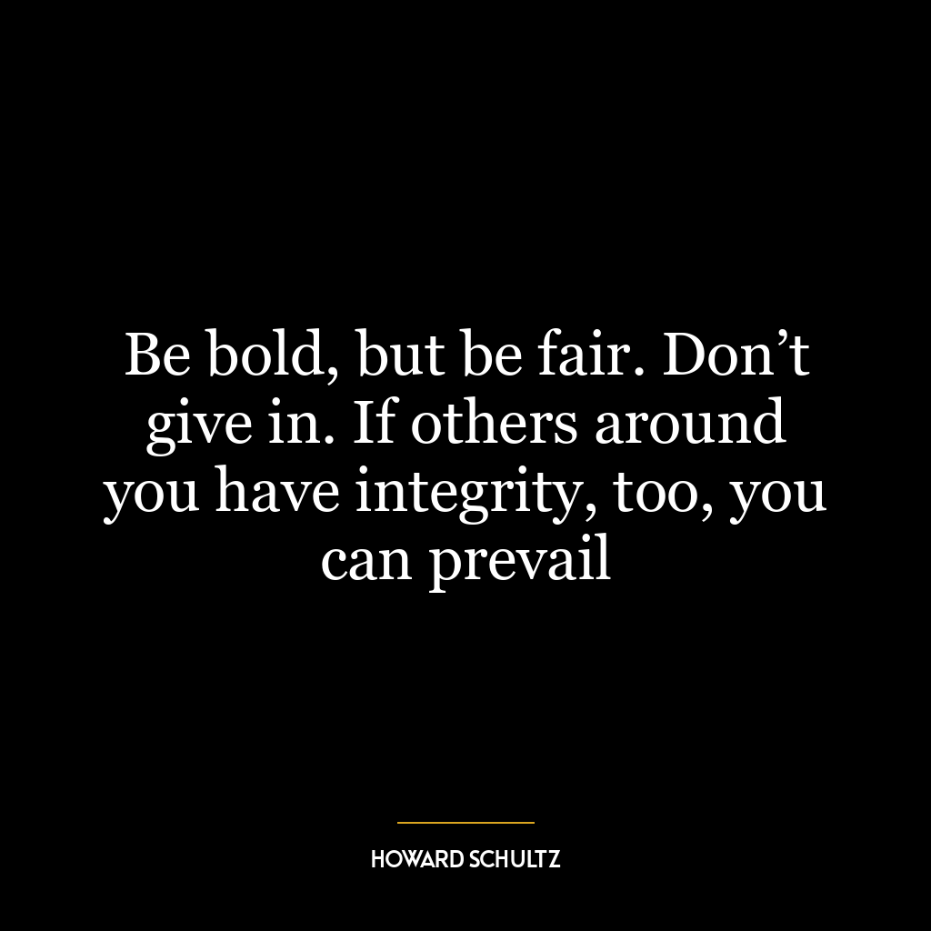 Be bold, but be fair. Don’t give in. If others around you have integrity, too, you can prevail