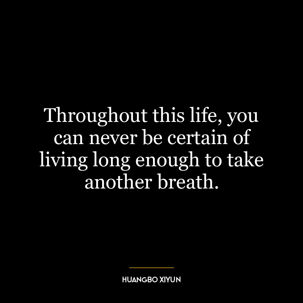 Throughout this life, you can never be certain of living long enough to take another breath.