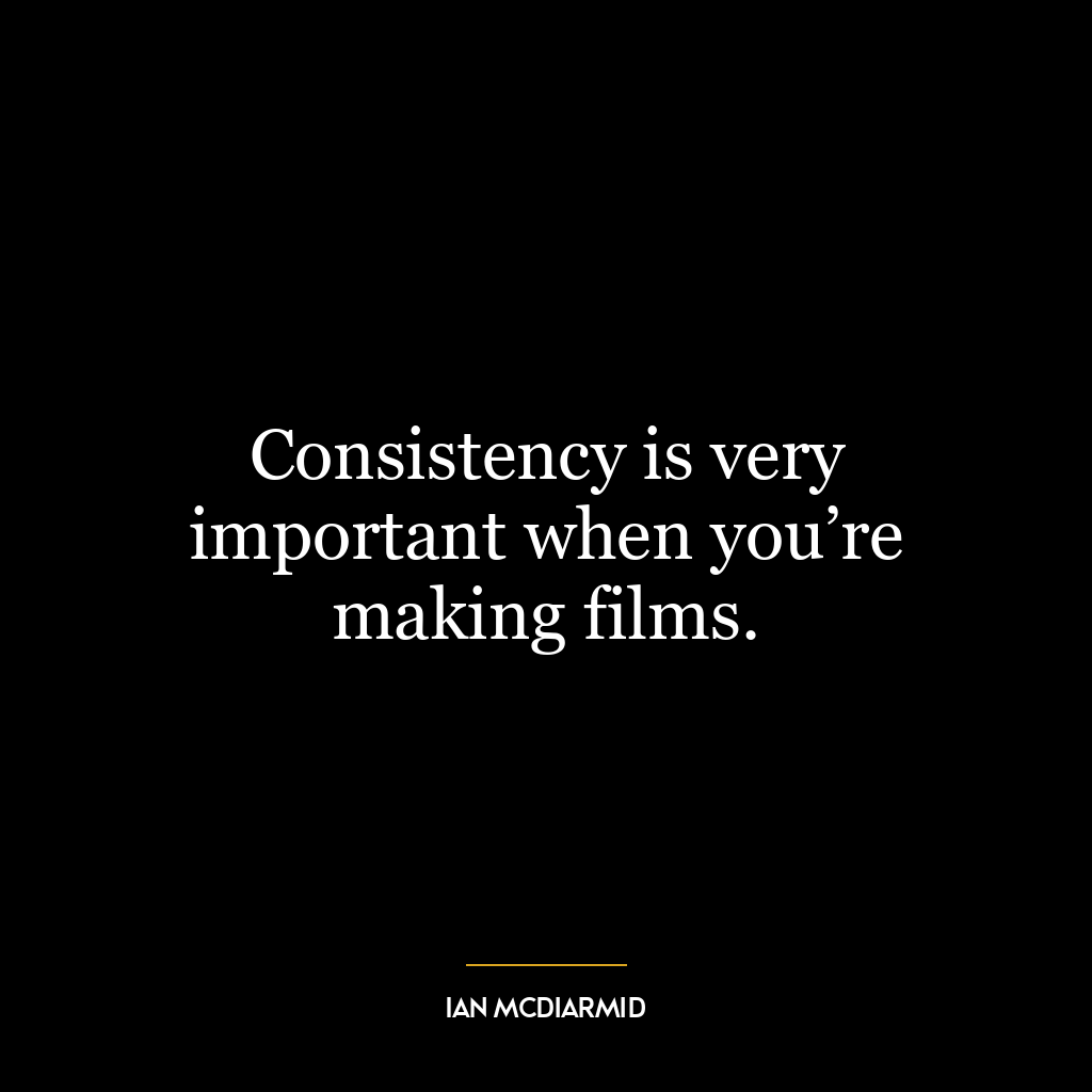 Consistency is very important when you’re making films.