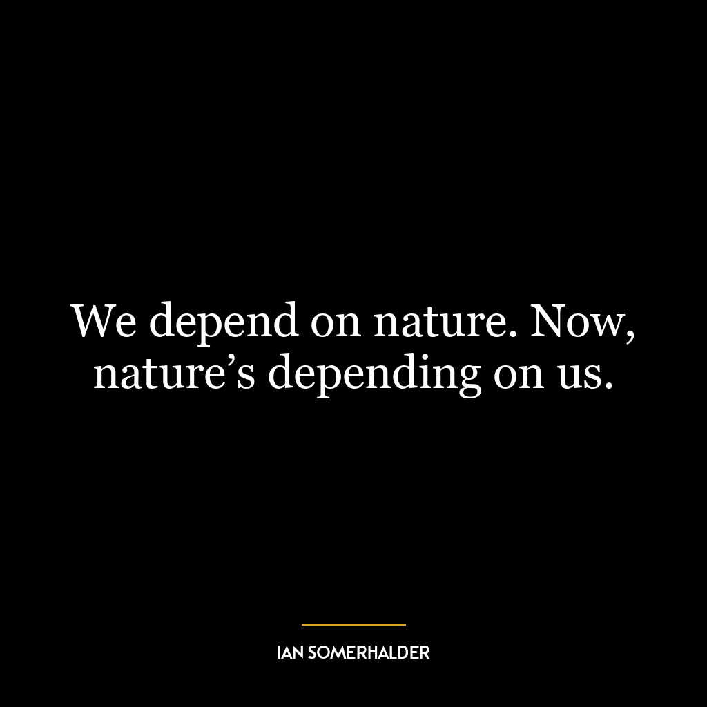 We depend on nature. Now, nature’s depending on us.