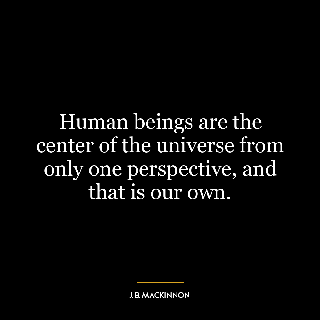 Human beings are the center of the universe from only one perspective, and that is our own.