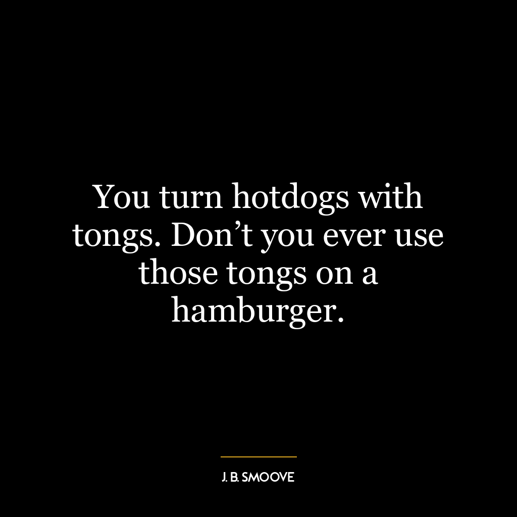 You turn hotdogs with tongs. Don’t you ever use those tongs on a hamburger.