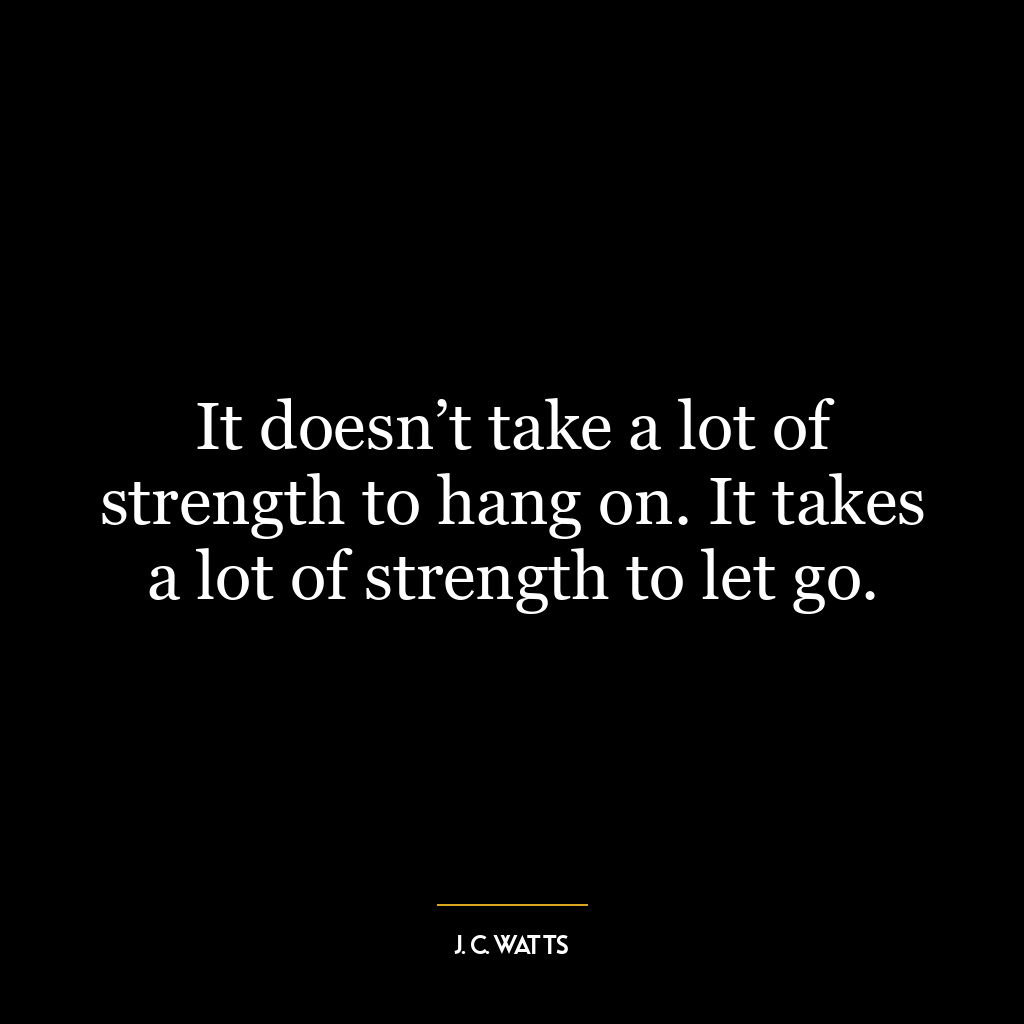 It doesn’t take a lot of strength to hang on. It takes a lot of strength to let go.