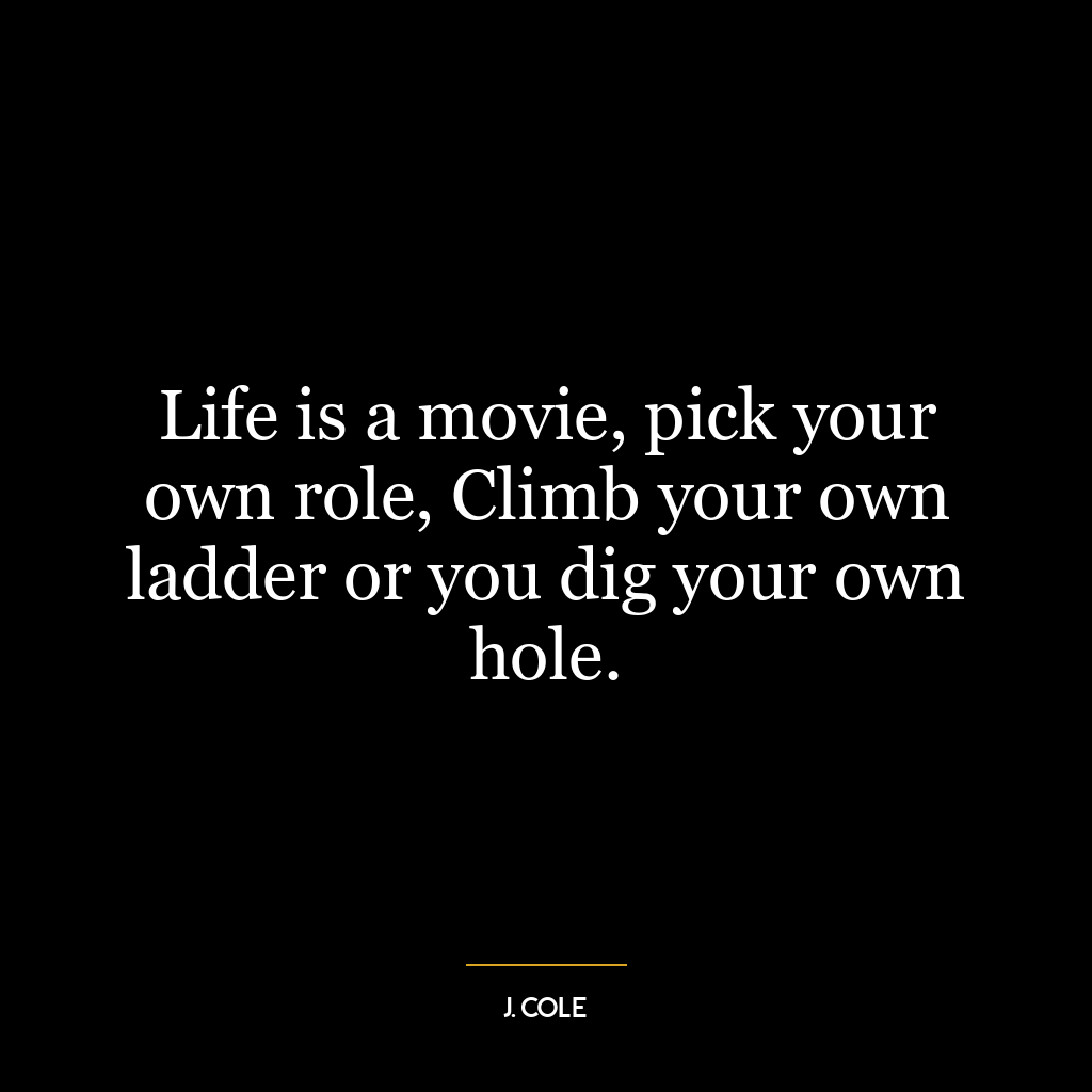 Life is a movie, pick your own role, Climb your own ladder or you dig your own hole.