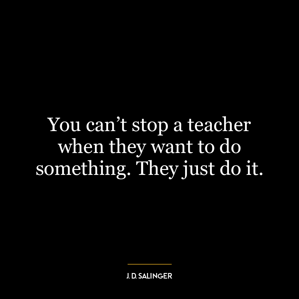 You can’t stop a teacher when they want to do something. They just do it.