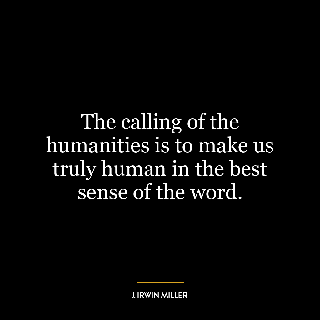 The calling of the humanities is to make us truly human in the best sense of the word.