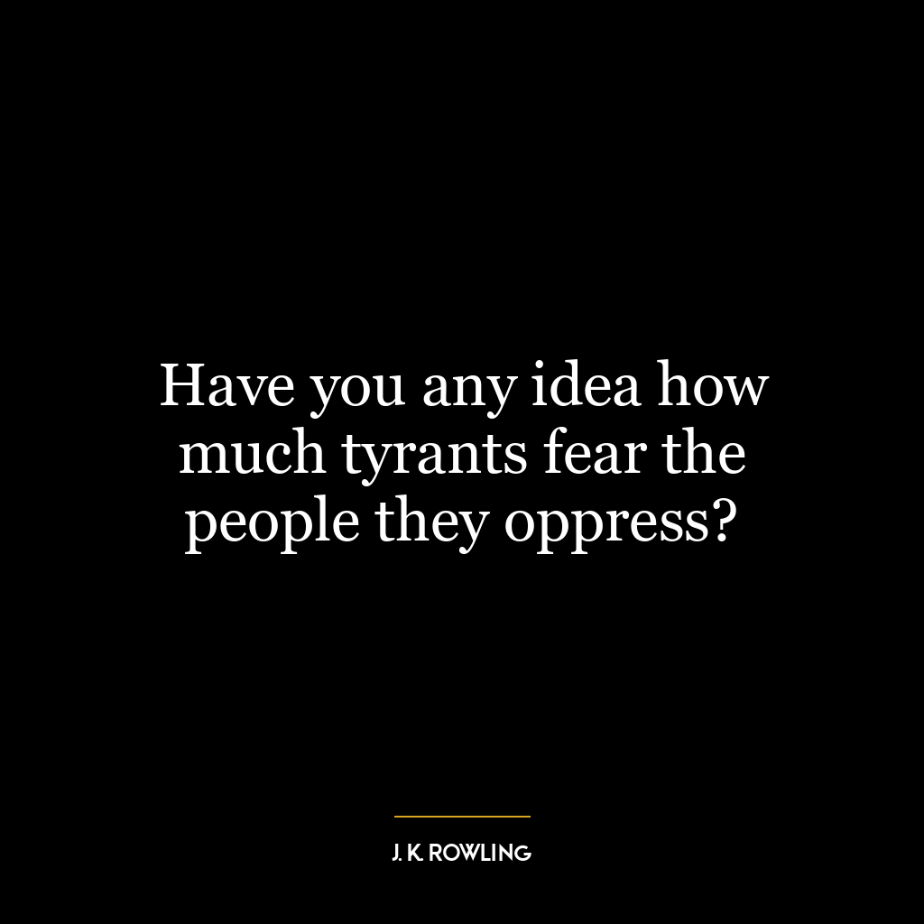 Have you any idea how much tyrants fear the people they oppress?