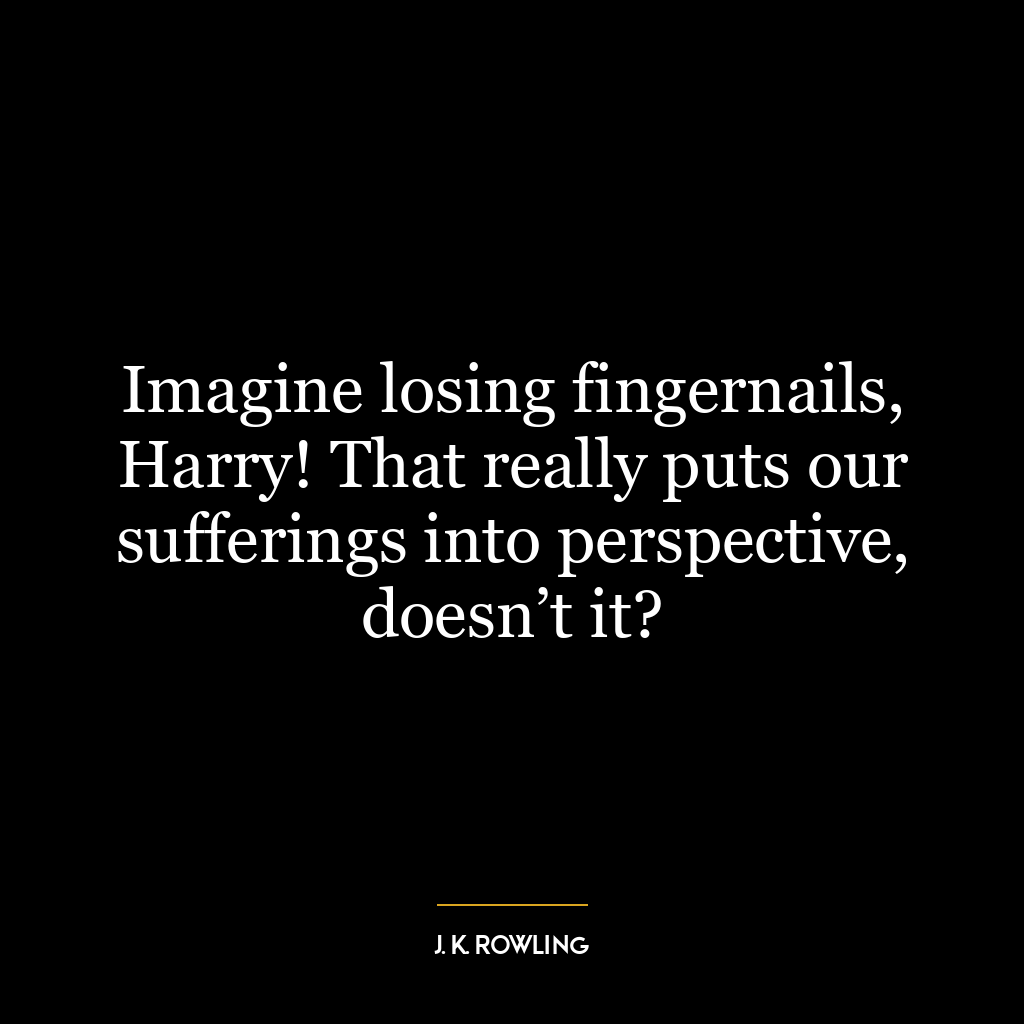 Imagine losing fingernails, Harry! That really puts our sufferings into perspective, doesn’t it?