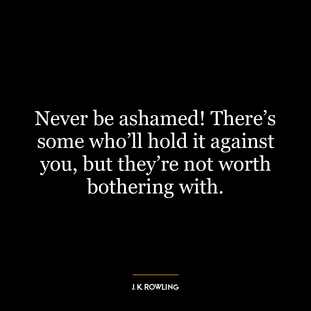 Never be ashamed! There’s some who’ll hold it against you, but they’re not worth bothering with.