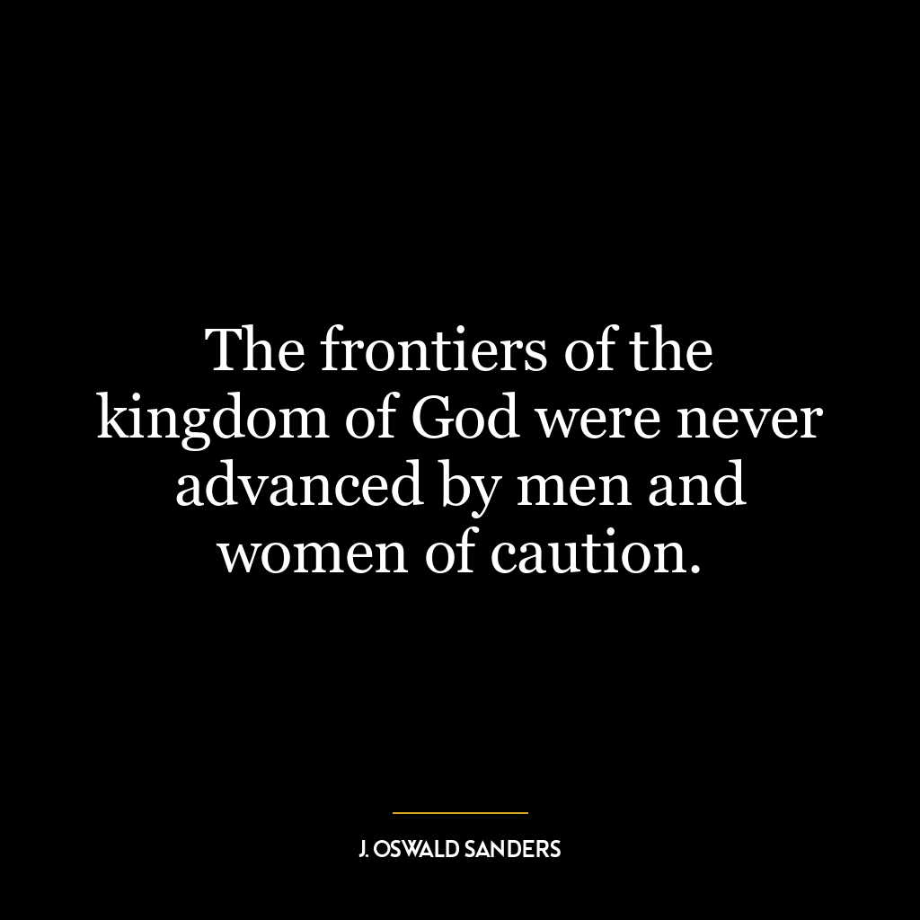 The frontiers of the kingdom of God were never advanced by men and women of caution.