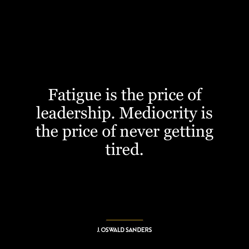 Fatigue is the price of leadership. Mediocrity is the price of never getting tired.