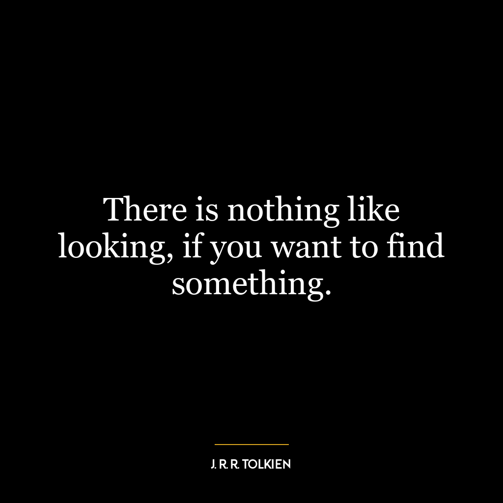 There is nothing like looking, if you want to find something.