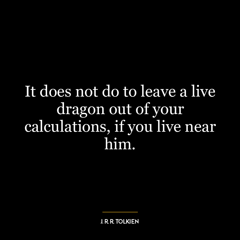 It does not do to leave a live dragon out of your calculations, if you live near him.