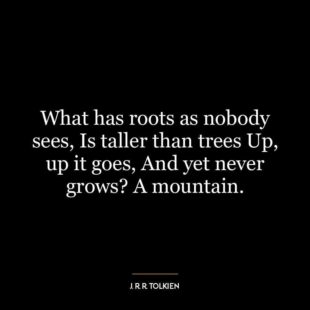 What has roots as nobody sees, Is taller than trees Up, up it goes, And yet never grows? A mountain.