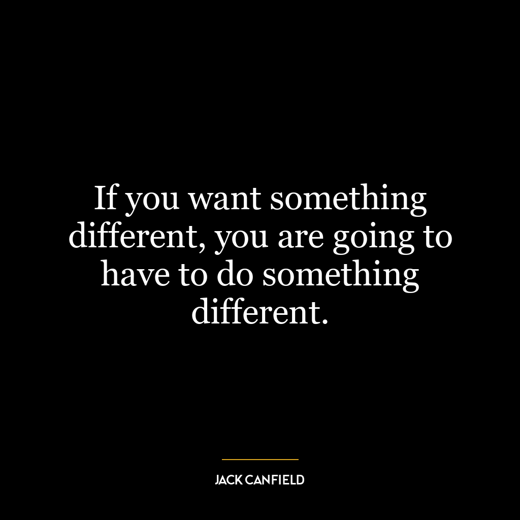 If you want something different, you are going to have to do something different.