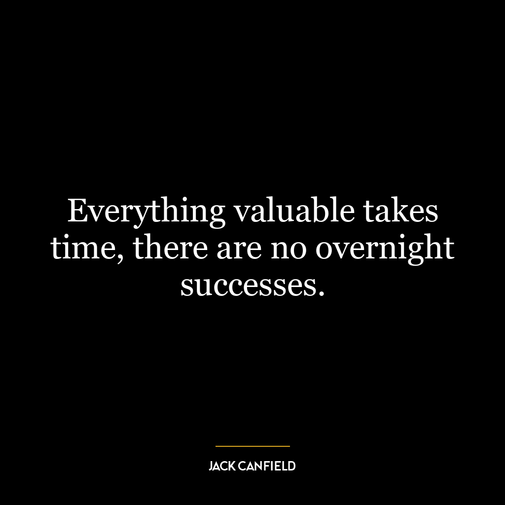 Everything valuable takes time, there are no overnight successes.