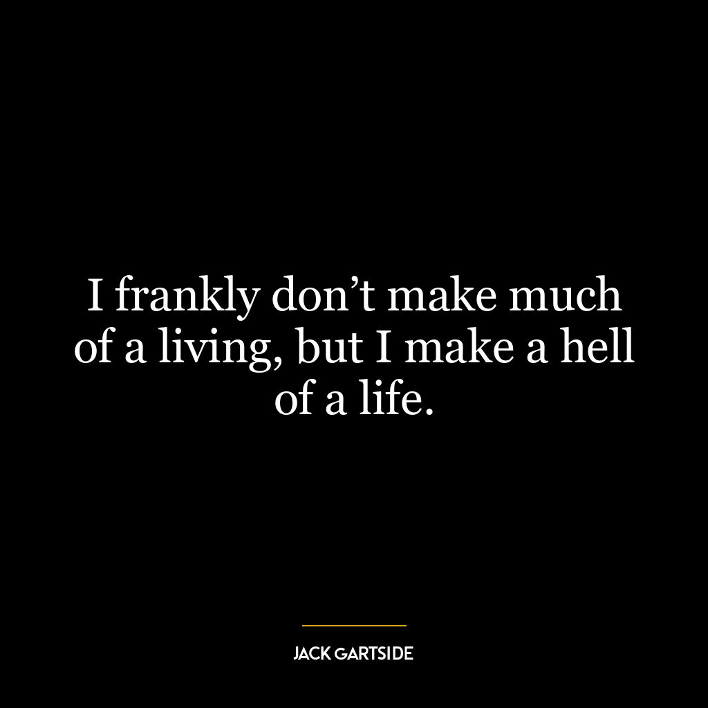 I frankly don’t make much of a living, but I make a hell of a life.