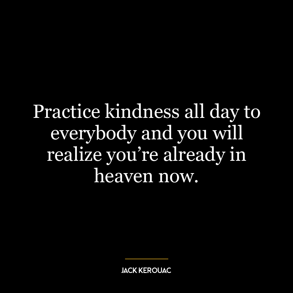 Practice kindness all day to everybody and you will realize you’re already in heaven now.