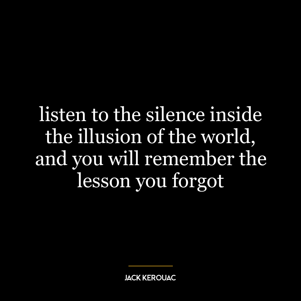 listen to the silence inside the illusion of the world, and you will remember the lesson you forgot