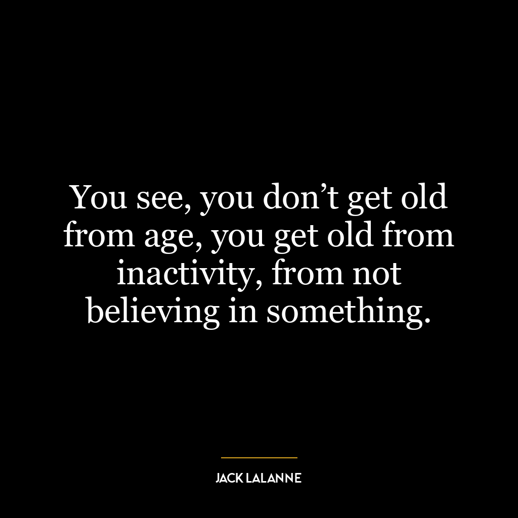 You see, you don’t get old from age, you get old from inactivity, from not believing in something.