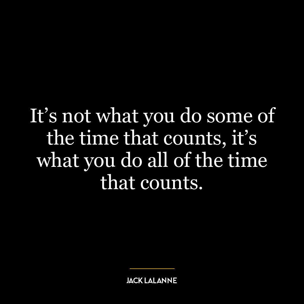 It’s not what you do some of the time that counts, it’s what you do all of the time that counts.