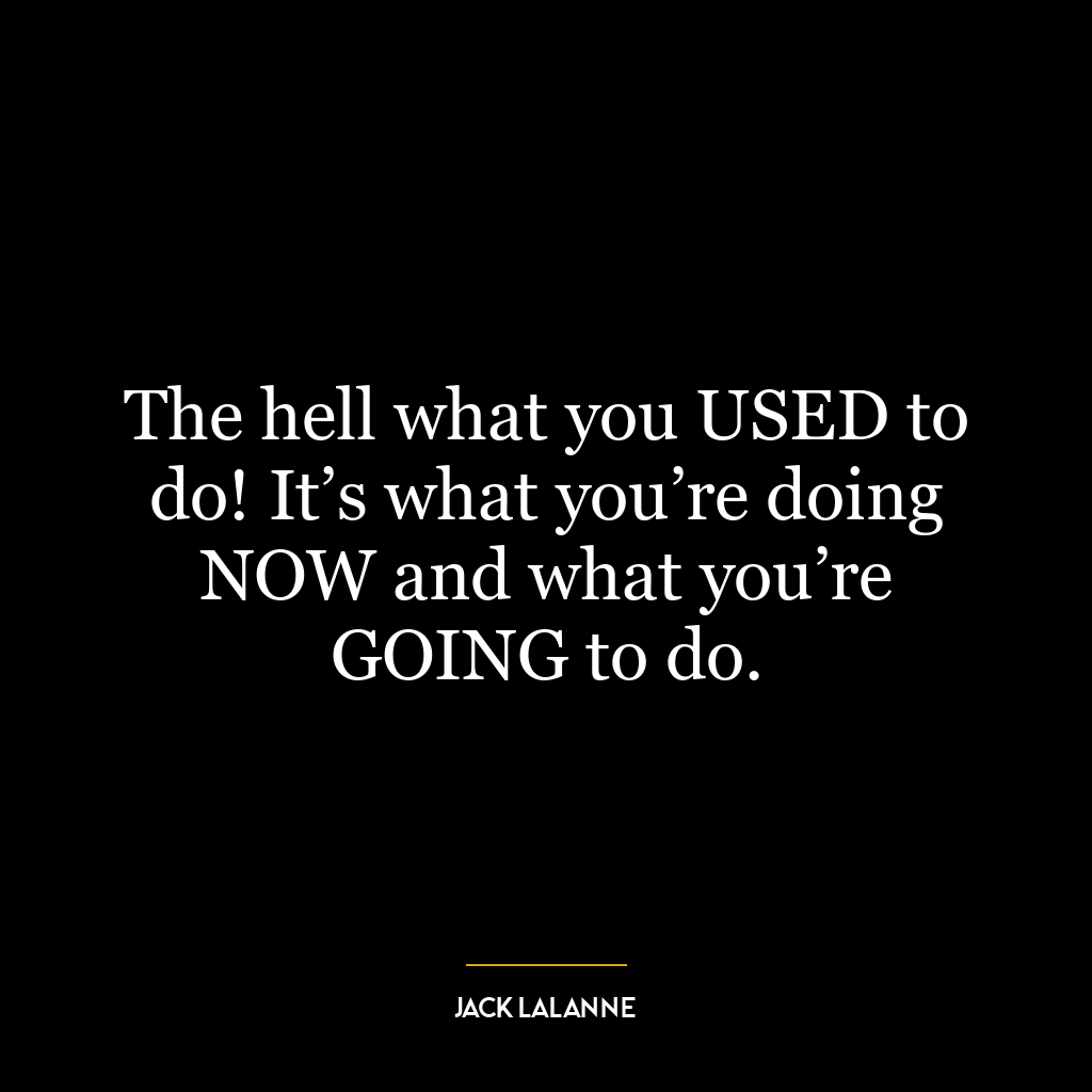 The hell what you USED to do! It’s what you’re doing NOW and what you’re GOING to do.