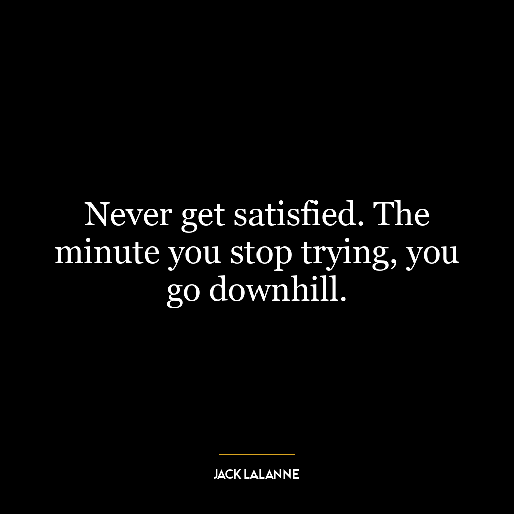 Never get satisfied. The minute you stop trying, you go downhill.