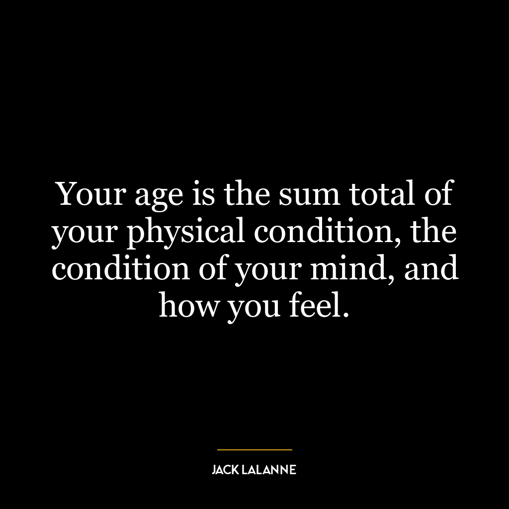 Your age is the sum total of your physical condition, the condition of your mind, and how you feel.