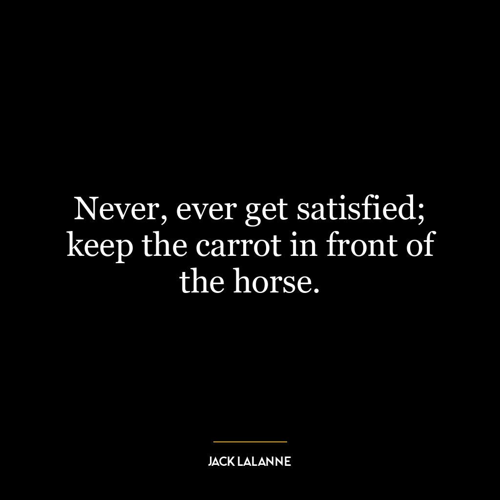 Never, ever get satisfied; keep the carrot in front of the horse.