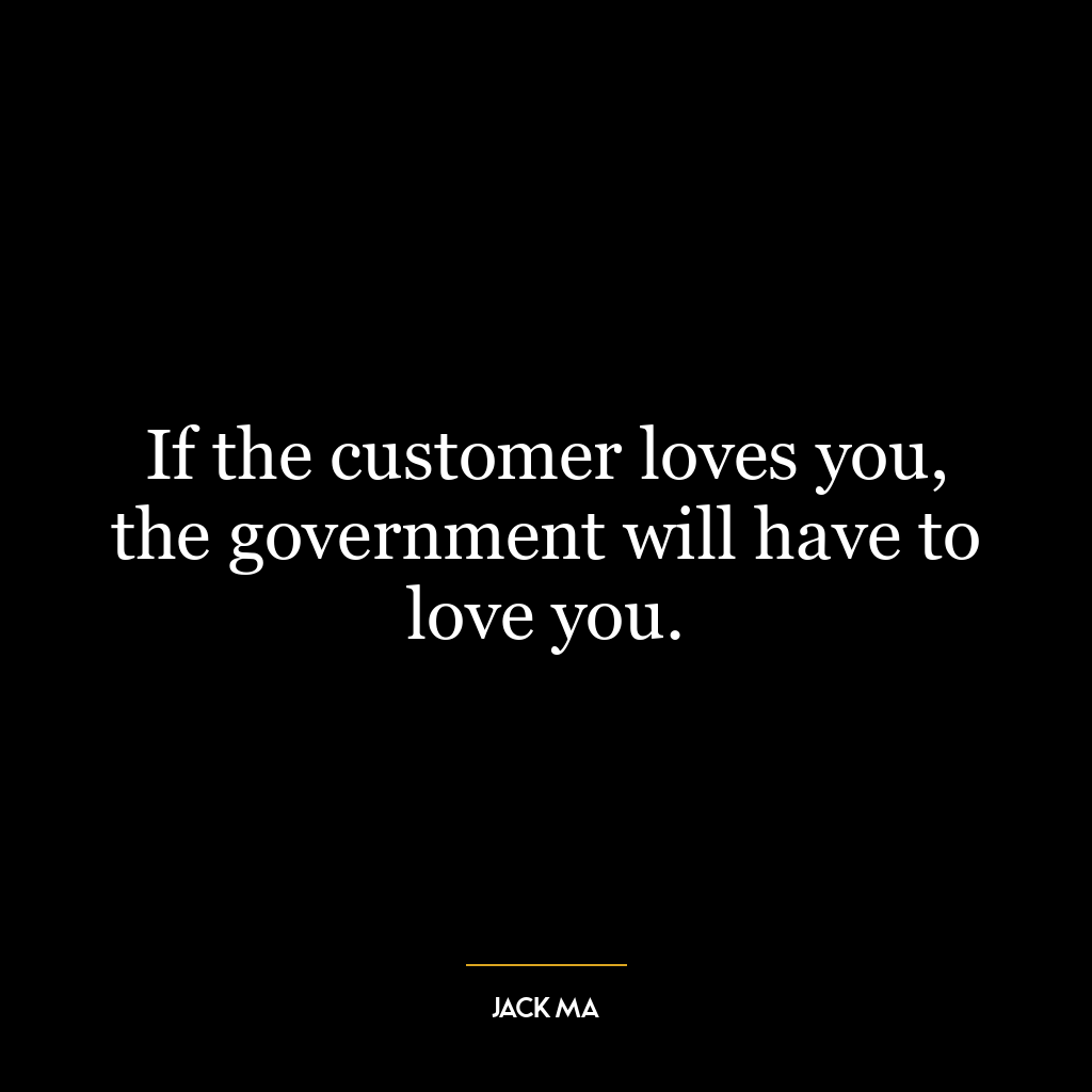 If the customer loves you, the government will have to love you.