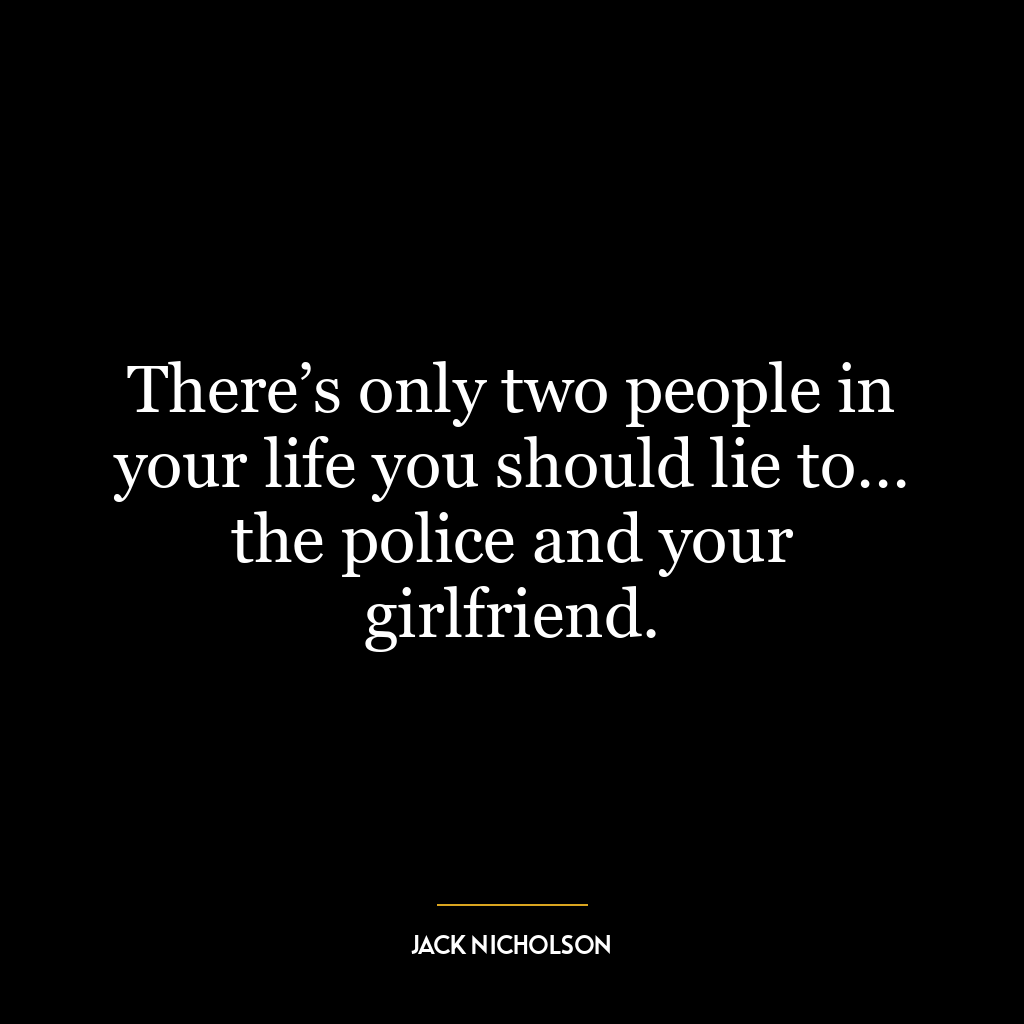 There’s only two people in your life you should lie to… the police and your girlfriend.