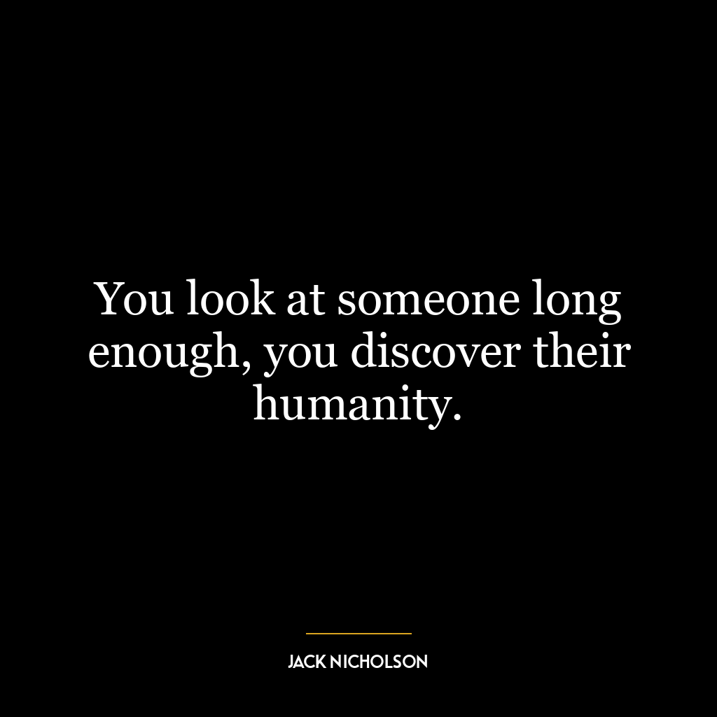 You look at someone long enough, you discover their humanity.