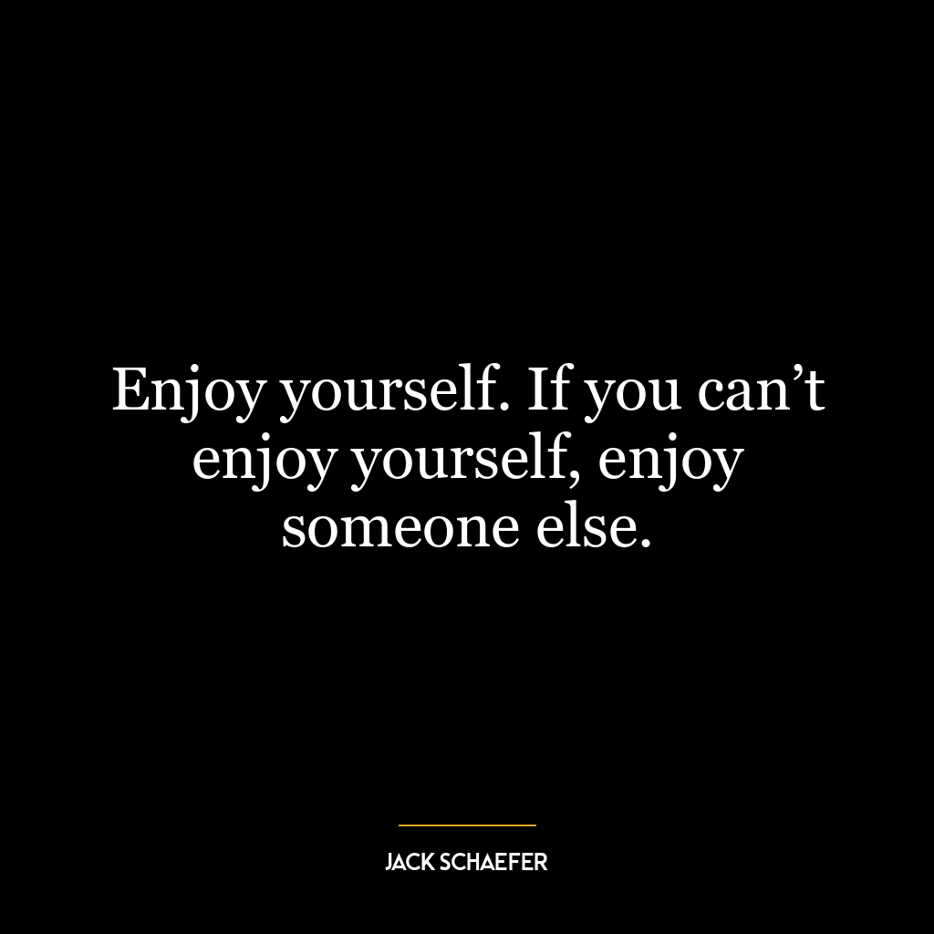 Enjoy yourself. If you can’t enjoy yourself, enjoy someone else.