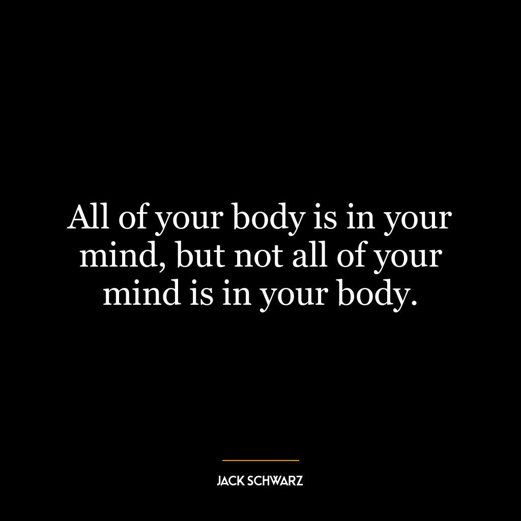 All of your body is in your mind, but not all of your mind is in your body.