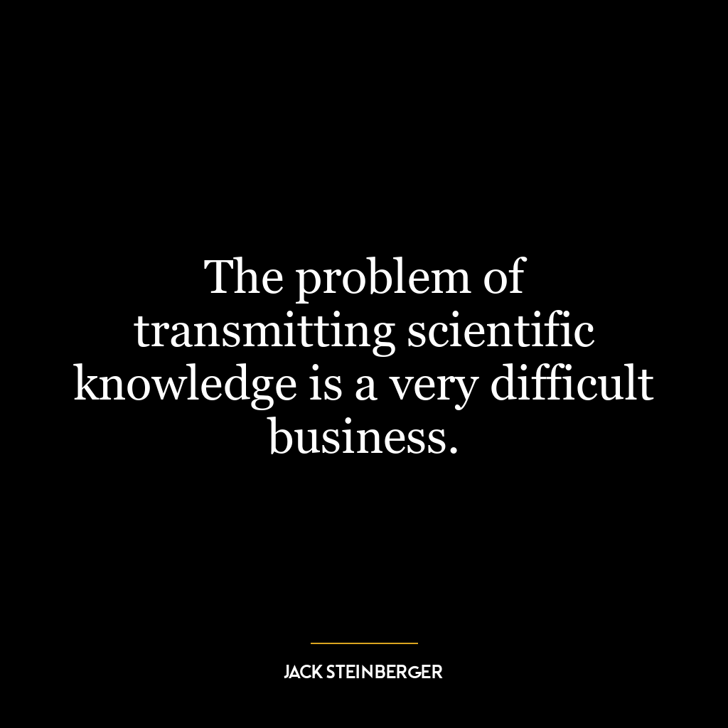 The problem of transmitting scientific knowledge is a very difficult business.