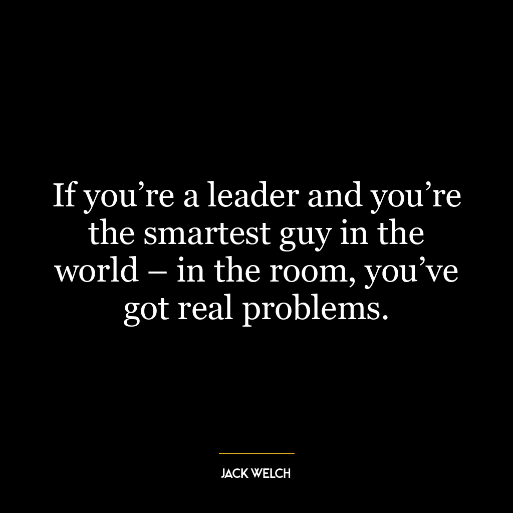 If you’re a leader and you’re the smartest guy in the world – in the room, you’ve got real problems.